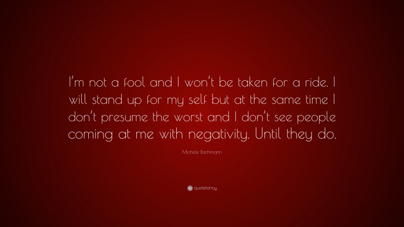 Michele Bachmann Quote: “I’m not a fool and I won’t be taken for a ride. I will stand up for my self but at the same time I don’t presume the worst and I don’t see people coming at me with negativity. Until they do.”
