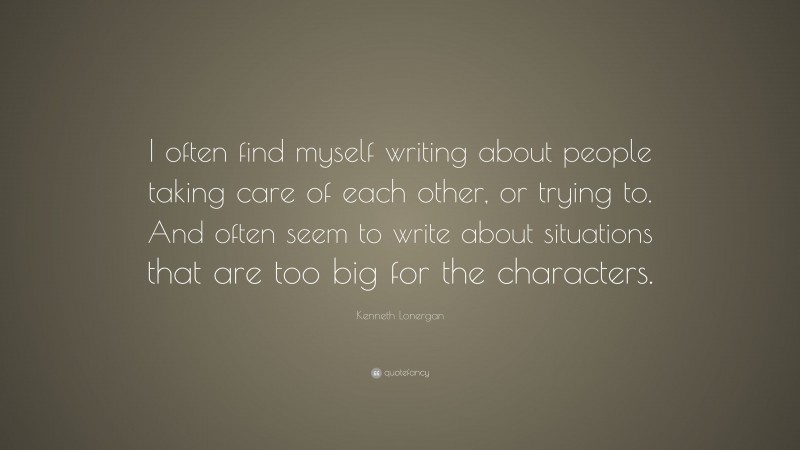Kenneth Lonergan Quote: “I often find myself writing about people taking care of each other, or trying to. And often seem to write about situations that are too big for the characters.”