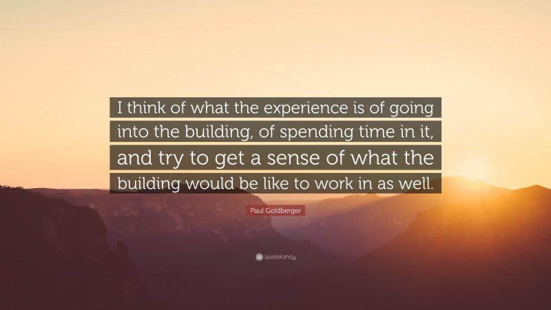 Paul Goldberger Quote: “I think of what the experience is of going into the building, of spending time in it, and try to get a sense of what the building would be like to work in as well.”