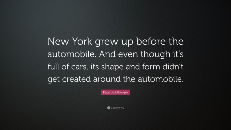 Paul Goldberger Quote: “New York grew up before the automobile. And even though it’s full of cars, its shape and form didn’t get created around the automobile.”