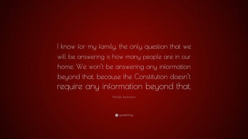 Michele Bachmann Quote: “I know for my family, the only question that we will be answering is how many people are in our home. We won’t be answering any information beyond that, because the Constitution doesn’t require any information beyond that.”