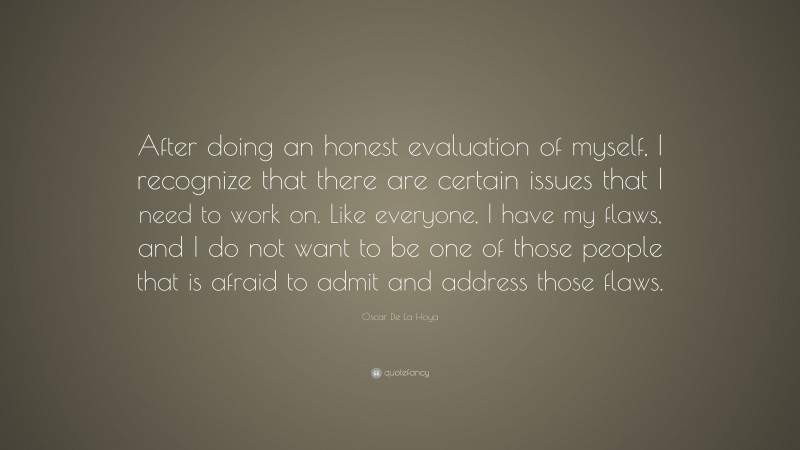 Oscar De La Hoya Quote: “After doing an honest evaluation of myself, I recognize that there are certain issues that I need to work on. Like everyone, I have my flaws, and I do not want to be one of those people that is afraid to admit and address those flaws.”