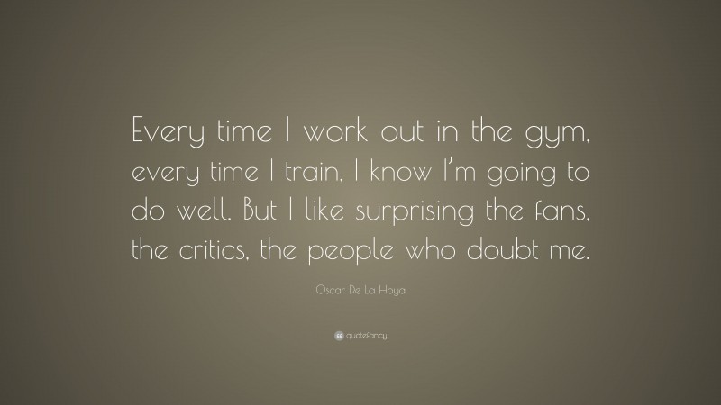Oscar De La Hoya Quote: “Every time I work out in the gym, every time I train, I know I’m going to do well. But I like surprising the fans, the critics, the people who doubt me.”