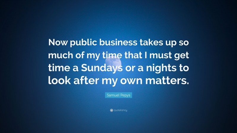 Samuel Pepys Quote: “Now public business takes up so much of my time that I must get time a Sundays or a nights to look after my own matters.”
