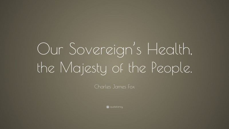 Charles James Fox Quote: “Our Sovereign’s Health, the Majesty of the People.”