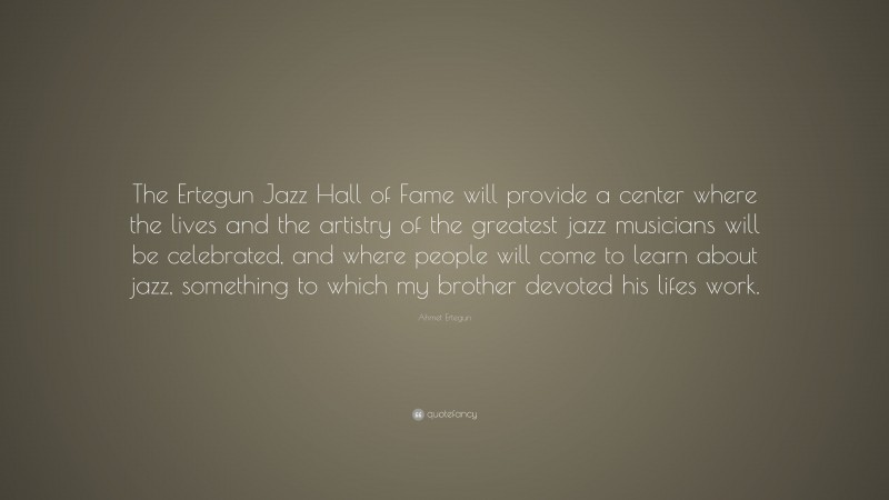 Ahmet Ertegun Quote: “The Ertegun Jazz Hall of Fame will provide a center where the lives and the artistry of the greatest jazz musicians will be celebrated, and where people will come to learn about jazz, something to which my brother devoted his lifes work.”