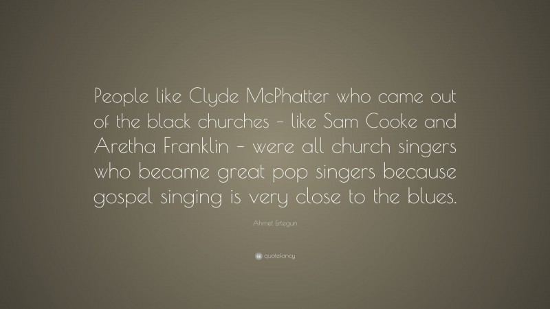 Ahmet Ertegun Quote: “People like Clyde McPhatter who came out of the black churches – like Sam Cooke and Aretha Franklin – were all church singers who became great pop singers because gospel singing is very close to the blues.”