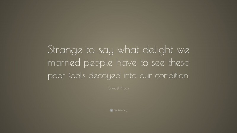Samuel Pepys Quote: “Strange to say what delight we married people have to see these poor fools decoyed into our condition.”