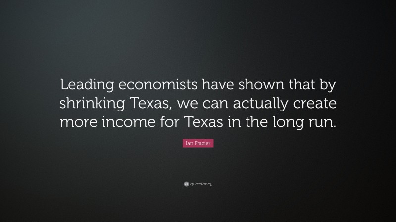 Ian Frazier Quote: “Leading economists have shown that by shrinking Texas, we can actually create more income for Texas in the long run.”
