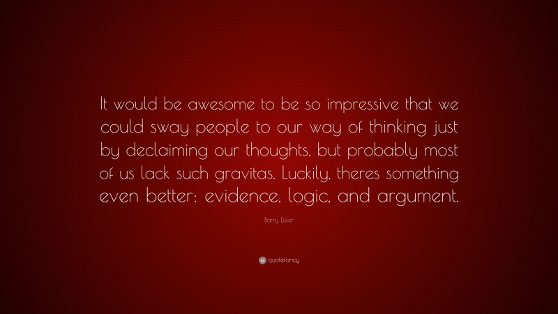 Barry Eisler Quote: “It would be awesome to be so impressive that we could sway people to our way of thinking just by declaiming our thoughts, but probably most of us lack such gravitas. Luckily, theres something even better: evidence, logic, and argument.”