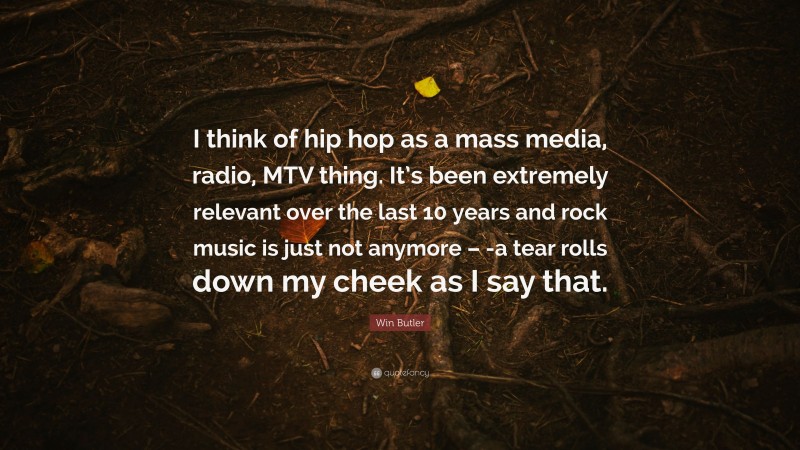 Win Butler Quote: “I think of hip hop as a mass media, radio, MTV thing. It’s been extremely relevant over the last 10 years and rock music is just not anymore – -a tear rolls down my cheek as I say that.”