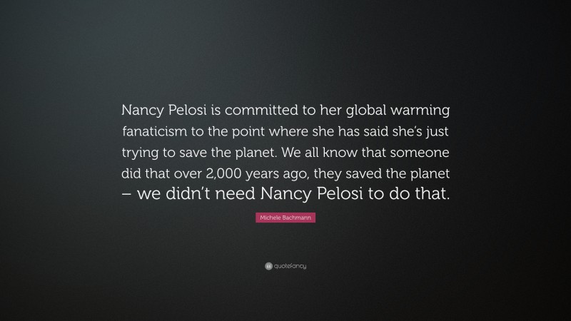 Michele Bachmann Quote: “Nancy Pelosi is committed to her global warming fanaticism to the point where she has said she’s just trying to save the planet. We all know that someone did that over 2,000 years ago, they saved the planet – we didn’t need Nancy Pelosi to do that.”