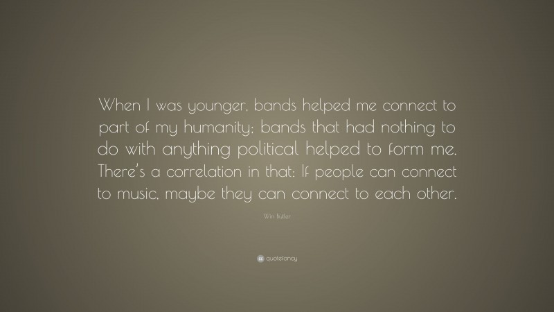 Win Butler Quote: “When I was younger, bands helped me connect to part of my humanity; bands that had nothing to do with anything political helped to form me. There’s a correlation in that: If people can connect to music, maybe they can connect to each other.”