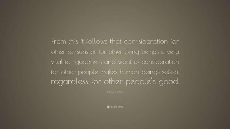 Morarji Desai Quote: “From this it follows that con-sideration for other persons or for other living beings is very vital for goodness and want of consideration for other people makes human beings selfish, regardless for other people’s good.”