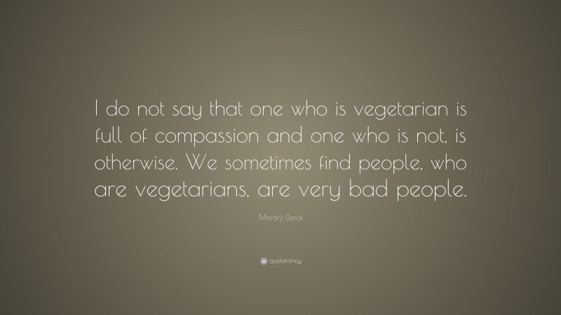Morarji Desai Quote: “I do not say that one who is vegetarian is full of compassion and one who is not, is otherwise. We sometimes find people, who are vegetarians, are very bad people.”