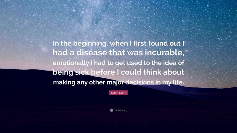 Karen Duffy Quote: “In the beginning, when I first found out I had a disease that was incurable, emotionally I had to get used to the idea of being sick before I could think about making any other major decisions in my life.”
