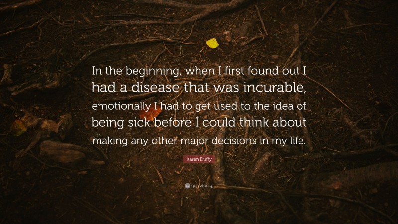 Karen Duffy Quote: “In the beginning, when I first found out I had a disease that was incurable, emotionally I had to get used to the idea of being sick before I could think about making any other major decisions in my life.”
