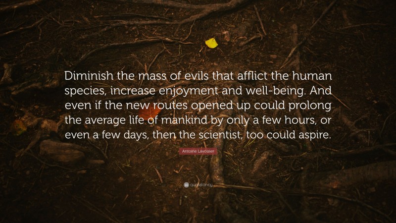 Antoine Lavoisier Quote: “Diminish the mass of evils that afflict the human species, increase enjoyment and well-being. And even if the new routes opened up could prolong the average life of mankind by only a few hours, or even a few days, then the scientist, too could aspire.”