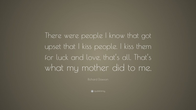 Richard Dawson Quote: “There were people I know that got upset that I kiss people. I kiss them for luck and love, that’s all. That’s what my mother did to me.”