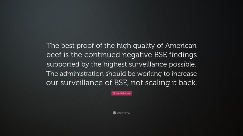 Rosa DeLauro Quote: “The best proof of the high quality of American beef is the continued negative BSE findings supported by the highest surveillance possible. The administration should be working to increase our surveillance of BSE, not scaling it back.”