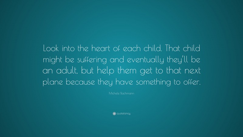 Michele Bachmann Quote: “Look into the heart of each child. That child might be suffering and eventually they’ll be an adult, but help them get to that next plane because they have something to offer.”