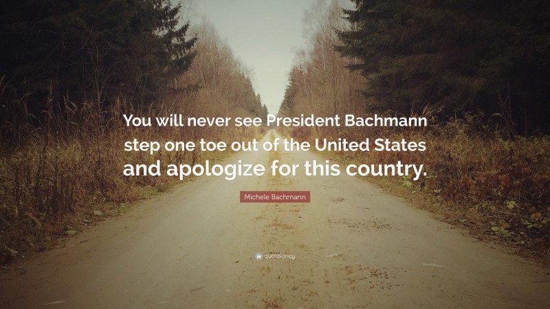 Michele Bachmann Quote: “You will never see President Bachmann step one toe out of the United States and apologize for this country.”