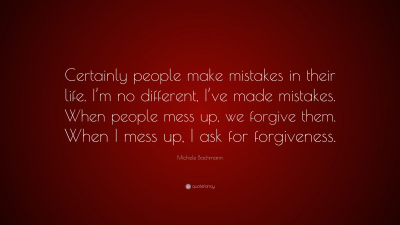 Michele Bachmann Quote: “Certainly people make mistakes in their life. I’m no different, I’ve made mistakes. When people mess up, we forgive them. When I mess up, I ask for forgiveness.”