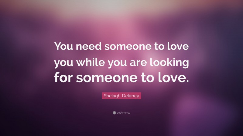 Shelagh Delaney Quote: “You need someone to love you while you are looking for someone to love.”