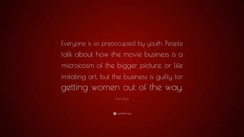 Sam Elliott Quote: “Everyone is so preoccupied by youth. People talk about how the movie business is a microcosm of the bigger picture, or life imitating art, but the business is guilty for getting women out of the way.”