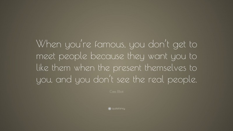 Cass Elliot Quote: “When you’re famous, you don’t get to meet people because they want you to like them when the present themselves to you, and you don’t see the real people.”