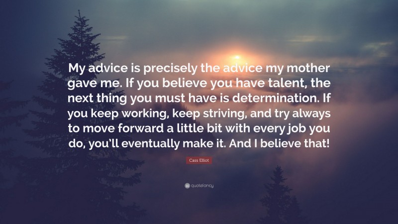 Cass Elliot Quote: “My advice is precisely the advice my mother gave me. If you believe you have talent, the next thing you must have is determination. If you keep working, keep striving, and try always to move forward a little bit with every job you do, you’ll eventually make it. And I believe that!”
