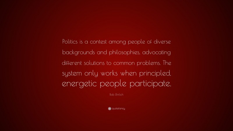 Bob Ehrlich Quote: “Politics is a contest among people of diverse backgrounds and philosophies, advocating different solutions to common problems. The system only works when principled, energetic people participate.”