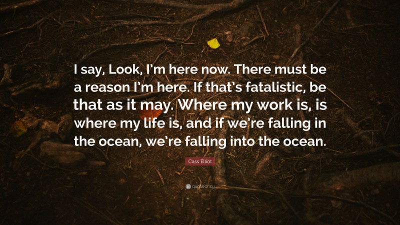 Cass Elliot Quote: “I say, Look, I’m here now. There must be a reason I’m here. If that’s fatalistic, be that as it may. Where my work is, is where my life is, and if we’re falling in the ocean, we’re falling into the ocean.”