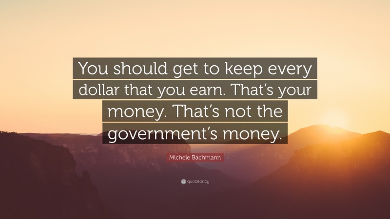 Michele Bachmann Quote: “You should get to keep every dollar that you earn. That’s your money. That’s not the government’s money.”