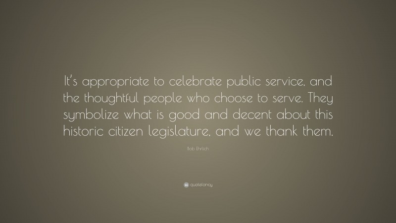 Bob Ehrlich Quote: “It’s appropriate to celebrate public service, and the thoughtful people who choose to serve. They symbolize what is good and decent about this historic citizen legislature, and we thank them.”