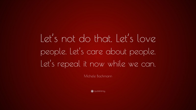 Michele Bachmann Quote: “Let’s not do that. Let’s love people. Let’s care about people. Let’s repeal it now while we can.”