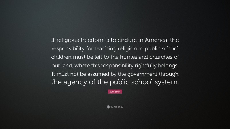 Sam Ervin Quote: “If religious freedom is to endure in America, the responsibility for teaching religion to public school children must be left to the homes and churches of our land, where this responsibility rightfully belongs. It must not be assumed by the government through the agency of the public school system.”