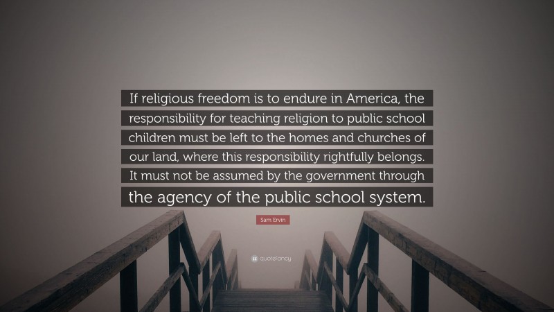 Sam Ervin Quote: “If religious freedom is to endure in America, the responsibility for teaching religion to public school children must be left to the homes and churches of our land, where this responsibility rightfully belongs. It must not be assumed by the government through the agency of the public school system.”