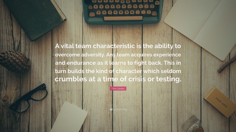 Tom Landry Quote: “A vital team characteristic is the ability to overcome adversity. Any team acquires experience and endurance as it learns to fight back. This in turn builds the kind of character which seldom crumbles at a time of crisis or testing.”