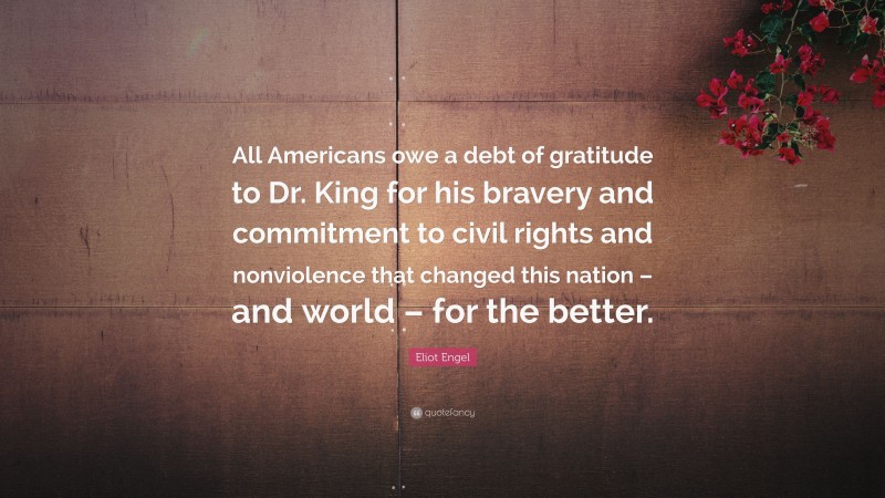 Eliot Engel Quote: “All Americans owe a debt of gratitude to Dr. King for his bravery and commitment to civil rights and nonviolence that changed this nation – and world – for the better.”