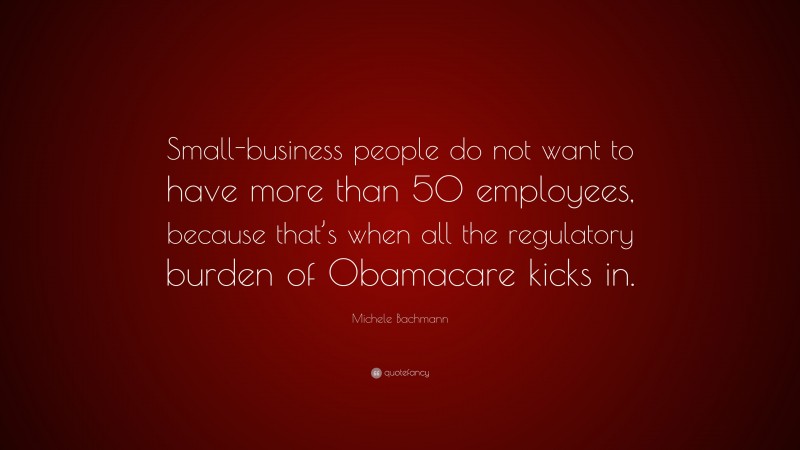 Michele Bachmann Quote: “Small-business people do not want to have more than 50 employees, because that’s when all the regulatory burden of Obamacare kicks in.”