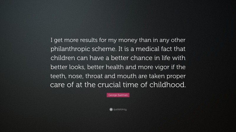 George Eastman Quote: “I get more results for my money than in any other philanthropic scheme. It is a medical fact that children can have a better chance in life with better looks, better health and more vigor if the teeth, nose, throat and mouth are taken proper care of at the crucial time of childhood.”