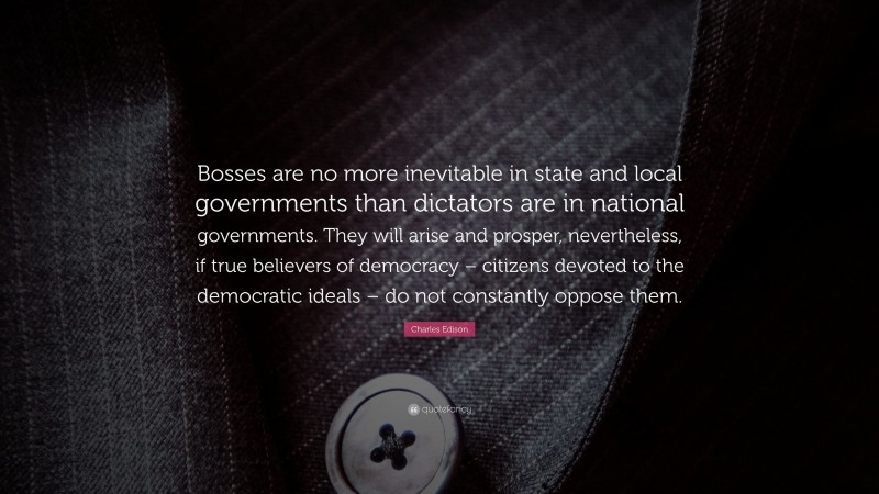 Charles Edison Quote: “Bosses are no more inevitable in state and local governments than dictators are in national governments. They will arise and prosper, nevertheless, if true believers of democracy – citizens devoted to the democratic ideals – do not constantly oppose them.”