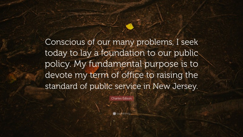 Charles Edison Quote: “Conscious of our many problems, I seek today to lay a foundation to our public policy. My fundamental purpose is to devote my term of office to raising the standard of public service in New Jersey.”