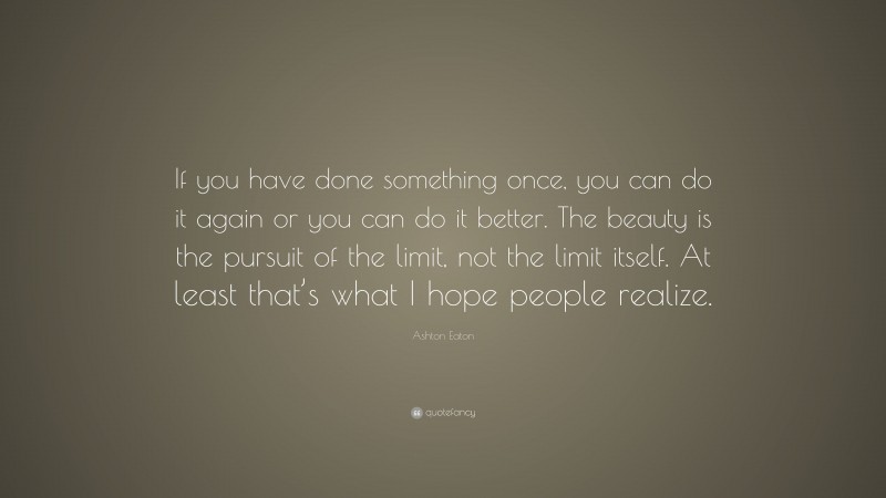 Ashton Eaton Quote: “If you have done something once, you can do it again or you can do it better. The beauty is the pursuit of the limit, not the limit itself. At least that’s what I hope people realize.”