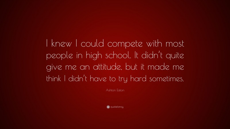 Ashton Eaton Quote: “I knew I could compete with most people in high school. It didn’t quite give me an attitude, but it made me think I didn’t have to try hard sometimes.”