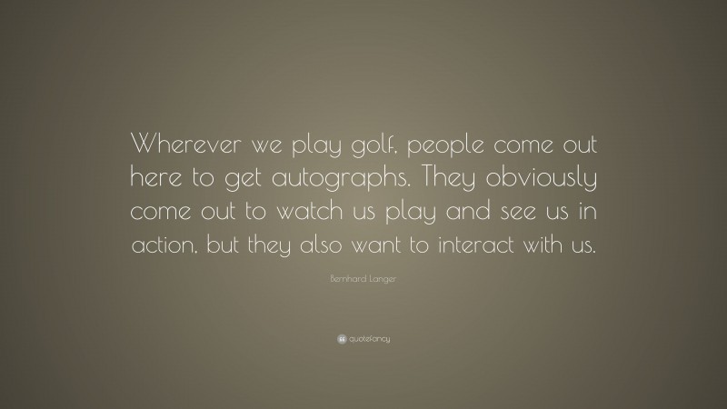 Bernhard Langer Quote: “Wherever we play golf, people come out here to get autographs. They obviously come out to watch us play and see us in action, but they also want to interact with us.”