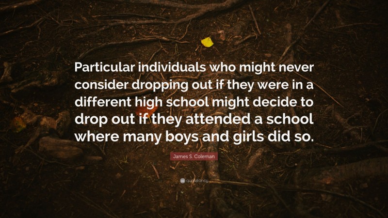 James S. Coleman Quote: “Particular individuals who might never consider dropping out if they were in a different high school might decide to drop out if they attended a school where many boys and girls did so.”