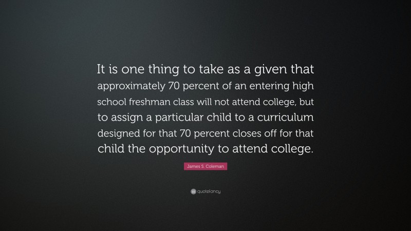 James S. Coleman Quote: “It is one thing to take as a given that approximately 70 percent of an entering high school freshman class will not attend college, but to assign a particular child to a curriculum designed for that 70 percent closes off for that child the opportunity to attend college.”