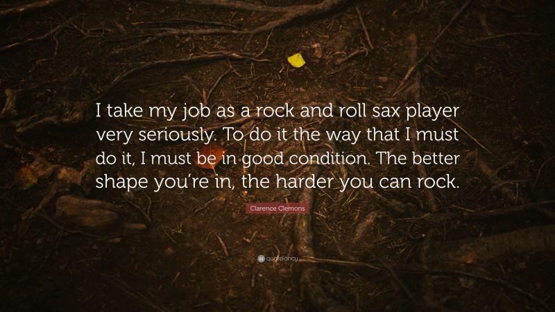 Clarence Clemons Quote: “I take my job as a rock and roll sax player very seriously. To do it the way that I must do it, I must be in good condition. The better shape you’re in, the harder you can rock.”